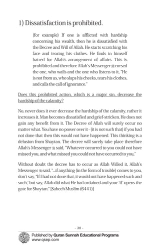 1) Dissatisfaction is prohibited.
        (for example) If one is afflicted with hardship
        concerning his wealth, then he is dissatisfied with
        the Decree and Will of Allah. He starts scratching his
        face and tearing his clothes. He finds in himself
        hatred for Allah's arrangement of affairs. This is
        prohibited and therefore Allah's Messenger r cursed
        the one, who wails and the one who listens to it, "He
        is not from us, who slaps his cheeks, tears his clothes,
        and calls the call of ignorance."

Does this prohibited action, which is a major sin, decrease the
hardship of the calamity?

No, never does it ever decrease the hardship of the calamity, rather it
increases it. Man becomes dissatisfied and grief-stricken. He does not
gain any benefit from it. The Decree of Allah will surely occur no
matter what. You have no power over it - (it is not such that) if you had
not done that then this would not have happened. This thinking is a
delusion from Shaytan. The decree will surely take place therefore
Allah's Messenger r said, "Whatever occurred to you could not have
missed you, and what missed you could not have occurred to you,"

Without doubt the decree has to occur as Allah Willed it, Allah's
Messenger r said, “...if anything (in the form of trouble) comes to you,
don't say, “If I had not done that, it would not have happened such and
such,' but say, Allah did what He had ordained and your 'if' opens the
gate for Shaytan.” [Saheeh Muslim (6441)]




                                 - 38 -
 