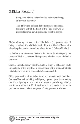3. Ridaa (Pleasure)
        Being pleased with the Decree of Allah despite being
        afflicted by a calamity

        The difference between Sabr (patience) and Ridaa
        (pleasure) is that the heart of the Radi (one who is
        pleased) is never hurt, it goes along with the Decree.



Allah’s Messenger r said, “...If he (the believer) is granted ease of
living, he is thankful and this is best for him. And if he is afflicted with
a hardship, he perseveres and this is best for him.” [Saheeh Muslim]

i.e., both the situations are the same for him as far as accepting the
decree of Allah is concerned. He is pleased whether he is in difficulty
or in ease.

Some of the scholars say that this (state of affair) is obligatory while
the majority of the people of knowledge are of the opinion that it is
not obligatory - rather it is Mustahab (recommended).

Ridaa (pleasure) is without doubt a more complete state than Sabr
(patience) but as for making it obligatory upon the people and saying
that it is obligatory upon you to be in the same state during calamity
and in its absence is difficult and no one can handle it. Man can
practice patience but he is incapable of being pleased at all times.




                                  - 40 -
 