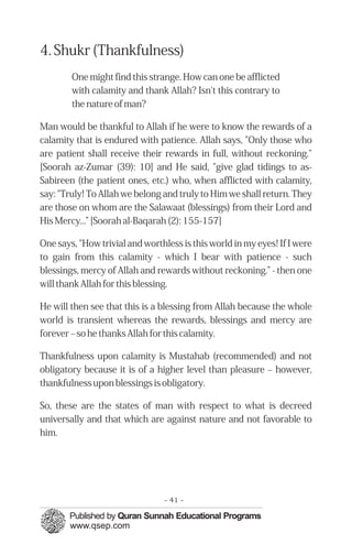 4. Shukr (Thankfulness)
        One might find this strange. How can one be afflicted
        with calamity and thank Allah? Isn't this contrary to
        the nature of man?

Man would be thankful to Allah if he were to know the rewards of a
calamity that is endured with patience. Allah says, "Only those who
are patient shall receive their rewards in full, without reckoning."
[Soorah az-Zumar (39): 10] and He said, "give glad tidings to as-
Sabireen (the patient ones, etc.) who, when afflicted with calamity,
say: "Truly! To Allah we belong and truly to Him we shall return. They
are those on whom are the Salawaat (blessings) from their Lord and
His Mercy...” [Soorah al-Baqarah (2): 155-157]

One says, "How trivial and worthless is this world in my eyes! If I were
to gain from this calamity - which I bear with patience - such
blessings, mercy of Allah and rewards without reckoning.” - then one
will thank Allah for this blessing.

He will then see that this is a blessing from Allah because the whole
world is transient whereas the rewards, blessings and mercy are
forever – so he thanks Allah for this calamity.

Thankfulness upon calamity is Mustahab (recommended) and not
obligatory because it is of a higher level than pleasure – however,
thankfulness upon blessings is obligatory.

So, these are the states of man with respect to what is decreed
universally and that which are against nature and not favorable to
him.




                                - 41 -
 