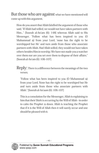 But those who are against what we have mentioned will
come up with this argument,

    How do you assert that Allah falsified the argument of those who
    said, "If Allah had willed, we would not have taken partners with
    Him..." [Soorah al-An'am (6): 148] whereas Allah said to His
    Messenger, "Follow what has been inspired to you (O
    Muhammad r) from your Lord, 'none has the right to be
    worshipped but He' and turn aside from those who associate
    partners with Allah. Had Allah willed, they would not have taken
    others besides Him in worship. We have not made you a watcher
    over them nor are you set over them to dispose of their affairs."
    [Soorah al-An'am (6): 106-107]


    Reply: There is a difference between the meanings of the two
       verses;

       "Follow what has been inspired to you (O Muhammad r)
       from your Lord, None has the right to be worshiped but He
       and turn aside from those who associate partners with
       Allah." [Soorah al-An'aam (6): 106-107]

       This is a consolation for the Messenger, Allah is explaining to
       him that their Shirk is occurring by the Will of Allah - in order
       to calm the Prophet r down. Allah is teaching the Prophet
       that if it is the Will of Allah then it will surely occur and one
       should be pleased with it.




                                - 45 -
 