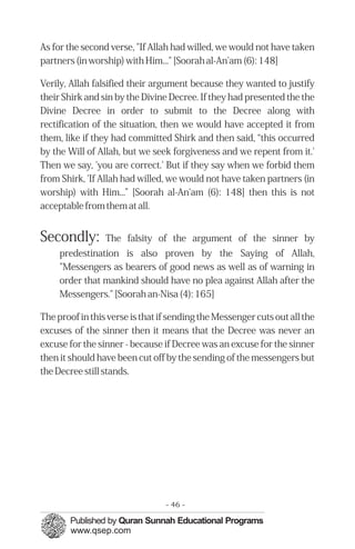 As for the second verse, "If Allah had willed, we would not have taken
partners (in worship) with Him..." [Soorah al-An'am (6): 148]

Verily, Allah falsified their argument because they wanted to justify
their Shirk and sin by the Divine Decree. If they had presented the the
Divine Decree in order to submit to the Decree along with
rectification of the situation, then we would have accepted it from
them, like if they had committed Shirk and then said, “this occurred
by the Will of Allah, but we seek forgiveness and we repent from it.'
Then we say, 'you are correct.' But if they say when we forbid them
from Shirk, 'If Allah had willed, we would not have taken partners (in
worship) with Him...” [Soorah al-An'am (6): 148] then this is not
acceptable from them at all.


Secondly:        The falsity of the argument of the sinner by
     predestination is also proven by the Saying of Allah,
     "Messengers as bearers of good news as well as of warning in
     order that mankind should have no plea against Allah after the
     Messengers." [Soorah an-Nisa (4): 165]

The proof in this verse is that if sending the Messenger cuts out all the
excuses of the sinner then it means that the Decree was never an
excuse for the sinner - because if Decree was an excuse for the sinner
then it should have been cut off by the sending of the messengers but
the Decree still stands.




                                 - 46 -
 