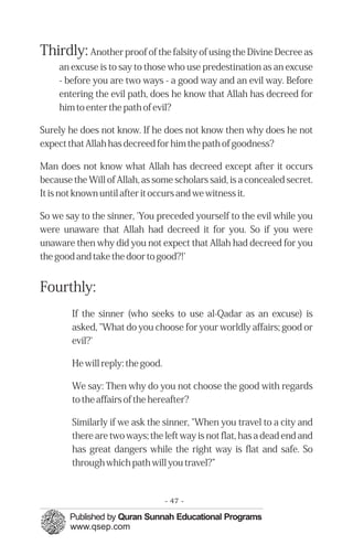 Thirdly: Another proof of the falsity of using the Divine Decree as
     an excuse is to say to those who use predestination as an excuse
     - before you are two ways - a good way and an evil way. Before
     entering the evil path, does he know that Allah has decreed for
     him to enter the path of evil?

Surely he does not know. If he does not know then why does he not
expect that Allah has decreed for him the path of goodness?

Man does not know what Allah has decreed except after it occurs
because the Will of Allah, as some scholars said, is a concealed secret.
It is not known until after it occurs and we witness it.

So we say to the sinner, 'You preceded yourself to the evil while you
were unaware that Allah had decreed it for you. So if you were
unaware then why did you not expect that Allah had decreed for you
the good and take the door to good?!'


Fourthly:
        If the sinner (who seeks to use al-Qadar as an excuse) is
        asked, "What do you choose for your worldly affairs; good or
        evil?'

        He will reply: the good.

        We say: Then why do you not choose the good with regards
        to the affairs of the hereafter?

        Similarly if we ask the sinner, "When you travel to a city and
        there are two ways; the left way is not flat, has a dead end and
        has great dangers while the right way is flat and safe. So
        through which path will you travel?”



                                   - 47 -
 