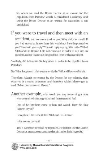 So, Adam u used the Divine Decree as an excuse for the
    expulsion from Paradise which is considered a calamity, and
    using the Divine Decree as an excuse for calamities is not
    prohibited.


If you were to travel and then meet with an
   accident, and someone said to you, 'Why did you travel? If
   you had stayed at home then this would not have happened to
   you?' How will you reply? You will reply saying, 'this is the Will of
   Allah and His Decree. I did not come out in order to run into an
   accident, rather I came out for good but I met with an accident.

Similarly, did Adam u disobey Allah in order to be expelled from
Paradise?

No. What happened to him was merely the Will and Decree of Allah.

Therefore, Adam’s u excuse by the Decree for the calamity that
occurred is a sound argument and therefore Allah's Messenger r
said, "Adam over-powered Moosa."


Another example, what would you say concerning a man
    who committed sins, regretted and then repented for?

    One of his brothers came to him and asked, 'How did this
    happen to you?'

    He replies, 'This is the Will of Allah and His Decree.'

    Is his excuse correct?

    Yes, it is correct because he repented. He did not use the Divine
    Decree as an excuse to continue his sin rather he is regretful.


                                 - 50 -
 
