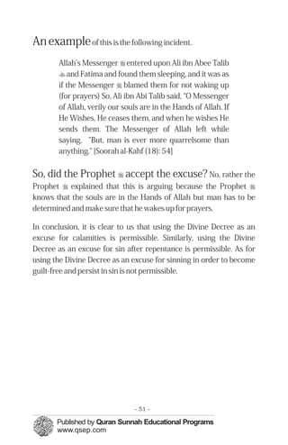 An example of this is the following incident.
       Allah's Messenger r entered upon Ali ibn Abee Talib
       t and Fatima and found them sleeping, and it was as
       if the Messenger r blamed them for not waking up
       (for prayers) So, Ali ibn Abi Talib said, “O Messenger
       of Allah, verily our souls are in the Hands of Allah. If
       He Wishes, He ceases them, and when he wishes He
       sends them. The Messenger of Allah left while
       saying, "But, man is ever more quarrelsome than
       anything." [Soorah al-Kahf (18): 54]


So, did the Prophet r accept the excuse? No, rather the
Prophet r explained that this is arguing because the Prophet r
knows that the souls are in the Hands of Allah but man has to be
determined and make sure that he wakes up for prayers.

In conclusion, it is clear to us that using the Divine Decree as an
excuse for calamities is permissible. Similarly, using the Divine
Decree as an excuse for sin after repentance is permissible. As for
using the Divine Decree as an excuse for sinning in order to become
guilt-free and persist in sin is not permissible.




                               - 51 -
 