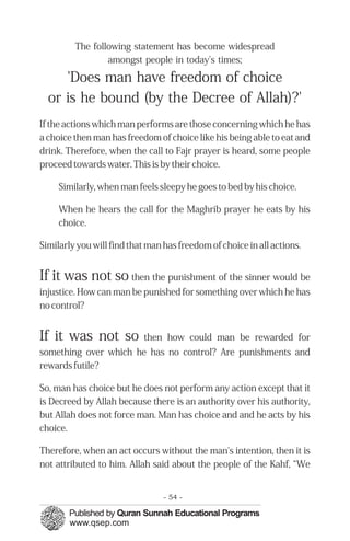 The following statement has become widespread
                 amongst people in today's times;

     'Does man have freedom of choice
  or is he bound (by the Decree of Allah)?'
If the actions which man performs are those concerning which he has
a choice then man has freedom of choice like his being able to eat and
drink. Therefore, when the call to Fajr prayer is heard, some people
proceed towards water. This is by their choice.

     Similarly, when man feels sleepy he goes to bed by his choice.

     When he hears the call for the Maghrib prayer he eats by his
     choice.

Similarly you will find that man has freedom of choice in all actions.


If it was not so then the punishment of the sinner would be
injustice. How can man be punished for something over which he has
no control?


If it was not so           then how could man be rewarded for
something over which he has no control? Are punishments and
rewards futile?

So, man has choice but he does not perform any action except that it
is Decreed by Allah because there is an authority over his authority,
but Allah does not force man. Man has choice and and he acts by his
choice.

Therefore, when an act occurs without the man's intention, then it is
not attributed to him. Allah said about the people of the Kahf, “We


                                 - 54 -
 
