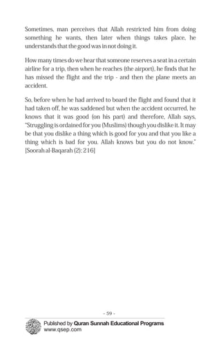 Sometimes, man perceives that Allah restricted him from doing
something he wants, then later when things takes place, he
understands that the good was in not doing it.

How many times do we hear that someone reserves a seat in a certain
airline for a trip, then when he reaches (the airport), he finds that he
has missed the flight and the trip - and then the plane meets an
accident.

So, before when he had arrived to board the flight and found that it
had taken off, he was saddened but when the accident occurred, he
knows that it was good (on his part) and therefore, Allah says,
“Struggling is ordained for you (Muslims) though you dislike it. It may
be that you dislike a thing which is good for you and that you like a
thing which is bad for you. Allah knows but you do not know.”
[Soorah al-Baqarah (2): 216]




                                - 59 -
 