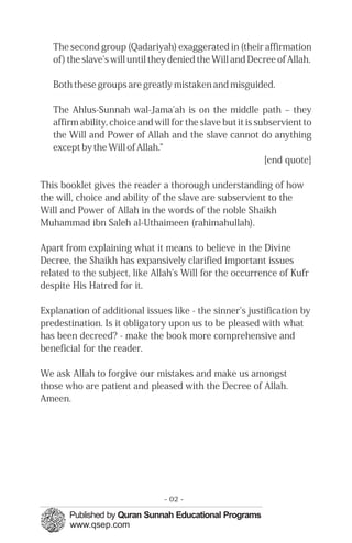 The second group (Qadariyah) exaggerated in (their affirmation
   of) the slave's will until they denied the Will and Decree of Allah.

   Both these groups are greatly mistaken and misguided.

   The Ahlus-Sunnah wal-Jama'ah is on the middle path – they
   affirm ability, choice and will for the slave but it is subservient to
   the Will and Power of Allah and the slave cannot do anything
   except by the Will of Allah.”
                                                             [end quote]

This booklet gives the reader a thorough understanding of how
the will, choice and ability of the slave are subservient to the
Will and Power of Allah in the words of the noble Shaikh
Muhammad ibn Saleh al-Uthaimeen (rahimahullah).

Apart from explaining what it means to believe in the Divine
Decree, the Shaikh has expansively clarified important issues
related to the subject, like Allah's Will for the occurrence of Kufr
despite His Hatred for it.

Explanation of additional issues like - the sinner's justification by
predestination. Is it obligatory upon us to be pleased with what
has been decreed? - make the book more comprehensive and
beneficial for the reader.

We ask Allah to forgive our mistakes and make us amongst
those who are patient and pleased with the Decree of Allah.
Ameen.




                                 - 02 -
 