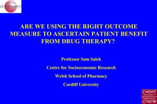 ARE WE USING THE RIGHT OUTCOME MEASURE TO ASCERTAIN PATIENT BENEFIT FROM DRUG THERAPY?  Professor Sam Salek Centre for Socioeconomic Research Welsh School of Pharmacy Cardiff University 