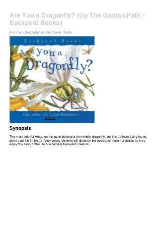 Are You a Dragonfly? (Up The Garden Path /
Backyard Books)
Are You a Dragonfly? (Up the Garden Path)
Synopsis
The most colorful wings on the pond belong to the nimble dragonfly, but this delicate flying insect
didn't start life in the air. Very young children will discover the secrets of metamorphosis as they
enjoy this story of the life of a familiar backyard creature.
 