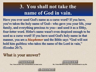 Have you ever used God's name as a curse word? If you have, you've taken the holy name of God-- who gave you your life, your family, and everything precious to you-- and used it as a filthy, four-letter word. Hitler's name wasn't even despised enough to be used as a curse word! If you have used God's holy name in that manner, you are a  blasphemer  and the Bible says “God will not hold him guiltless who takes the name of the Lord in vain,” (Exodus 20:7). What is your answer? 3.  You shall not take the name of God in vain. Yes, I have broken this commandment at least once. No, I have NEVER broken this commandment in my life. 