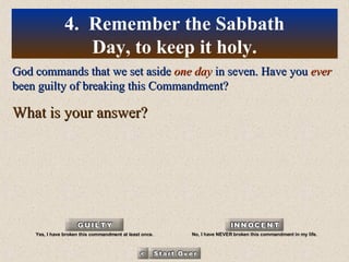 God commands that we set aside  one day  in seven. Have you  ever  been guilty of breaking this Commandment? What is your answer? 4.  Remember the Sabbath Day, to keep it holy. Yes, I have broken this commandment at least once. No, I have NEVER broken this commandment in my life. 