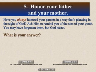 Have you  always  honored your parents in a way that's pleasing in the sight of God? Ask Him to remind you of the sins of your youth. You may have forgotten them, but God hasn't. What is your answer? 5.  Honor your father and your mother. Yes, I have broken this commandment at least once. No, I have NEVER broken this commandment in my life. 