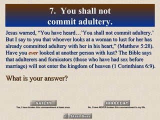 Jesus warned, “You have heard…’You shall not commit adultery.’ But I say to you that whoever looks at a woman to lust for her has already committed adultery with her in his heart,” (Matthew 5:28). Have you  ever  looked at another person with lust? The Bible says that adulterers and fornicators (those who have had sex before marriage) will not enter the kingdom of heaven (1 Corinthians 6:9). What is your answer? 7.  You shall not commit adultery. Yes, I have broken this commandment at least once. No, I have NEVER broken this commandment in my life. 