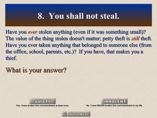 Have you  ever  stolen anything (even if it was something small)? The value of the thing stolen doesn't matter; petty theft is  still  theft. Have you ever taken anything that belonged to someone else (from the office, school, parents, etc.)?  If you have, that makes you a thief. What is your answer? 8.  You shall not steal. Yes, I have broken this commandment at least once. No, I have NEVER broken this commandment in my life. 