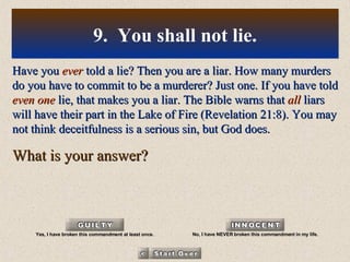 Have you  ever  told a lie? Then you are a liar. How many murders do you have to commit to be a murderer? Just one. If you have told  even one  lie, that makes you a liar. The Bible warns that  all  liars will have their part in the Lake of Fire (Revelation 21:8). You may not think deceitfulness is a serious sin, but God does. What is your answer? 9.  You shall not lie. Yes, I have broken this commandment at least once. No, I have NEVER broken this commandment in my life. 