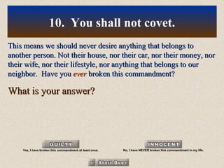 This means we should never desire anything that belongs to another person. Not their house, nor their car, nor their money, nor their wife, nor their lifestyle, nor anything that belongs to our neighbor.  Have you  ever  broken this commandment? What is your answer? 10.  You shall not covet. Yes, I have broken this commandment at least once. No, I have NEVER broken this commandment in my life. 