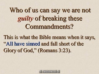 Who of us can say we are not  guilty  of breaking these Commandments?   This is what the Bible means when it says, “ All have sinned  and fall short of the Glory of God,” (Romans 3:23). 