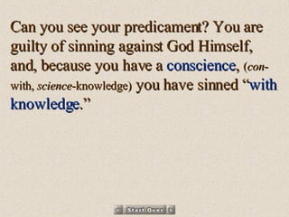 Can you see your predicament? You are guilty of sinning against God Himself, and, because you have a  conscience ,  ( con -with,  science -knowledge)  you have sinned “ with knowledge .” 