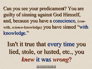 Can you see your predicament? You are guilty of sinning against God Himself, and, because you have a  conscience ,  ( con -with,  science -knowledge)  you have sinned “ with knowledge .” Isn't it true that  every time  you lied, stole, or lusted, etc., you   knew   it was   wrong ? 