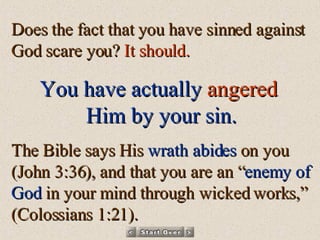 Does the fact that you have sinned against God scare you?  It should.  You have actually   angered   Him by your sin. The Bible says His  wrath abides  on you (John 3:36), and that you are an “ enemy of God  in your mind through wicked works,” (Colossians 1:21). 