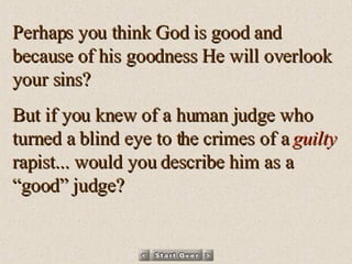 Perhaps you think God is good and because of his goodness He will overlook your sins? But if you knew of a human judge who turned a blind eye to the crimes of a  guilty  rapist... would you describe him as a “good” judge? 