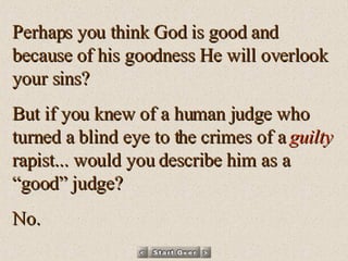 Perhaps you think God is good and because of his goodness He will overlook your sins? But if you knew of a human judge who turned a blind eye to the crimes of a  guilty  rapist... would you describe him as a “good” judge? No. 