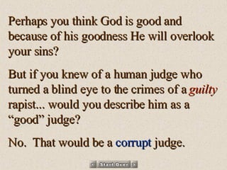 Perhaps you think God is good and because of his goodness He will overlook your sins? But if you knew of a human judge who turned a blind eye to the crimes of a  guilty  rapist... would you describe him as a “good” judge? No.  That would be a  corrupt  judge. 