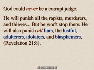 God could  never  be a corrupt judge.  He will punish all the rapists, murderers, and thieves... But he won't stop there. He will also punish  all   liars , the  lustful ,  adulterers ,  idolaters , and  blasphemers ,  (Revelation 21:8). 
