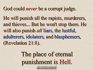 God could  never  be a corrupt judge.  He will punish all the rapists, murderers, and thieves... But he won't stop there. He will also punish  all   liars , the  lustful ,  adulterers ,  idolaters , and  blasphemers ,  (Revelation 21:8). The place of eternal punishment is  Hell . 