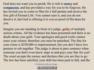 God does not want you to perish. He is rich in  mercy  and  compassion , and has provided a way for you to be forgiven. He has invited you to come to Him for a full pardon and receive the free gift of Eternal Life. You cannot earn it, and you do not deserve it, but God is offering it to you as proof of His  love  for you. Imagine you are standing in front of a judge,  guilty  of multiple serious crimes. All the evidence has been presented and there is no doubt about your guilt. Your apologies and good works cannot erase your crimes; therefore you must be punished. The fine for your crime is $250,000 or imprisonment, but you don’t have two pennies to rub together. The judge is about to pass sentence when someone you don't even know steps in and pays your fine for you! The court accepts the money and declares that you are free to go. The law has been satisfied, your debt has been paid in full, and the Continued on the next page… 