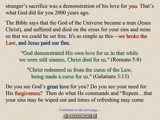 stranger’s sacrifice was a demonstration of his love for  you . That’s what God did for you 2000 years ago.  The Bible says that the God of the Universe became a man (Jesus Christ), and suffered and died on the cross for your sins and mine so that we could be set free. It's as simple as this— we broke the Law,   and Jesus paid our fine. "God demonstrated His own love for us in that while  we were still sinners, Christ died for us."  (Romans 5:8) "Christ redeemed us from the curse of the Law,  being made a curse for us."  (Galatians 3:13) Do you see God’s  great love  for you? Do you see your need for His  forgiveness ?  Then do what He commands and “Repent…that your sins may be wiped out and times of refreshing may come Continued on the next page… 