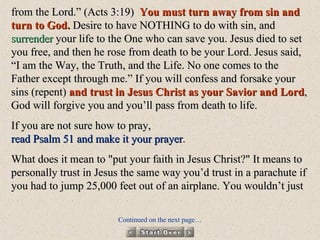 from the Lord.” (Acts 3:19)  You must turn away from sin and turn to God.  Desire to have NOTHING to do with sin, and  surrender  your life to the One who can save you. Jesus died to set you free, and then he rose from death to be your Lord. Jesus said, “I am the Way, the Truth, and the Life. No one comes to the Father except through me.” If you will confess and forsake your sins (repent)  and trust in Jesus Christ as your Savior and Lord , God will forgive you and you’ll pass from death to life.  If you are not sure how to pray,  read Psalm 51 and make it your prayer .  What does it mean to "put your faith in Jesus Christ?" It means to personally trust in Jesus the same way you’d trust in a parachute if you had to jump 25,000 feet out of an airplane.   You wouldn’t just   Continued on the next page… 