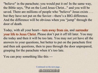 "believe" in the parachute; you would put it on! In the same way, the Bible says, "Put on the Lord Jesus Christ..." and you will be saved. There are millions of people who "believe" Jesus exists . . . but they have not put on the Savior—there’s a BIG difference. And the difference will be obvious when you “jump” through the door of death. Today, with all your heart— turn away from sin , and  surrender your life to Jesus Christ.  Please don’t put it off till later. You may die today and then it will be too late. You may not yet have all the answers to your questions, but better to put on the parachute first and then ask questions, then to pass through the door unprepared, grasping for the parachute when it’s too late. You can pray something like this — Continued on the next page… 