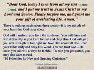 "Dear God, today I turn from all my sins  (name them) ,  and I put my trust in Jesus Christ as my Lord and Savior. Please forgive me, and grant me your gift of everlasting life. Amen."   There is nothing magic about these words—it is the attitude of your heart that God cares about.  God will transform you from the inside out. You will think and feel differently as you learn to trust and obey Him. God will give you new strength to live right and love Him above all else. Read your Bible daily and obey His Word. You can trust God—He loves you and will always be faithful. To help you get started, you may also want to read  “10 Principles for New and Growing Christians.”  Continued on the next page… 