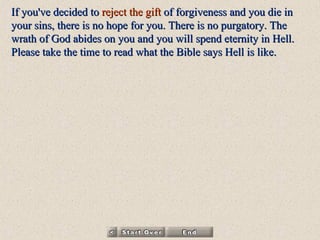 If you've decided to  reject   the gift  of forgiveness and you die in your sins, there is no hope for you. There is no purgatory. The wrath of God abides on you and you will spend eternity in Hell. Please take the time to read  what the Bible says Hell is like . 