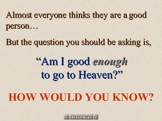 Almost everyone thinks they are a good person… But the question you should be asking is, “ Am I good   enough to go to Heaven?” HOW WOULD YOU KNOW? 