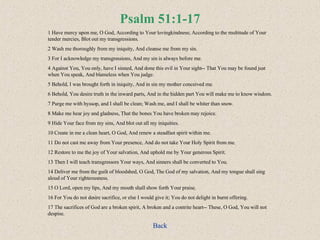 Psalm 51:1-17 1 Have mercy upon me, O God, According to Your lovingkindness; According to the multitude of Your tender mercies, Blot out my transgressions.  2 Wash me thoroughly from my iniquity, And cleanse me from my sin.  3 For I acknowledge my transgressions, And my sin is always before me.  4 Against You, You only, have I sinned, And done this evil in Your sight-- That You may be found just when You speak, And blameless when You judge.  5 Behold, I was brought forth in iniquity, And in sin my mother conceived me.  6 Behold, You desire truth in the inward parts, And in the hidden part You will make me to know wisdom.  7 Purge me with hyssop, and I shall be clean; Wash me, and I shall be whiter than snow.  8 Make me hear joy and gladness, That the bones You have broken may rejoice.  9 Hide Your face from my sins, And blot out all my iniquities. 10 Create in me a clean heart, O God, And renew a steadfast spirit within me.  11 Do not cast me away from Your presence, And do not take Your Holy Spirit from me. 12 Restore to me the joy of Your salvation, And uphold me by Your generous Spirit.  13 Then I will teach transgressors Your ways, And sinners shall be converted to You.  14 Deliver me from the guilt of bloodshed, O God, The God of my salvation, And my tongue shall sing aloud of Your righteousness.  15 O Lord, open my lips, And my mouth shall show forth Your praise.  16 For You do not desire sacrifice, or else I would give it; You do not delight in burnt offering.  17 The sacrifices of God are a broken spirit, A broken and a contrite heart-- These, O God, You will not despise. Back 
