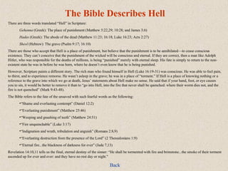 The Bible Describes Hell There are three words translated “Hell” in Scripture: Gehenna  (Greek): The place of punishment (Matthew 5:22,29; 10:28; and James 3:6) Hades  (Greek): The abode of the dead (Matthew 11:23; 16:18; Luke 16:23; Acts 2:27) Sheol  (Hebrew): The grave (Psalm 9:17; 16:10) There are those who accept that Hell is a place of punishment, but believe that the punishment is to be annihilated—to cease conscious existence. They can’t conceive that the punishment of the wicked will be conscious and eternal. If they are correct, then a man like Adolph Hitler, who was responsible for the deaths of millions, is being “punished” merely with eternal sleep. His fate is simply to return to the non-existent state he was in before he was born, where he doesn’t even know that he is being punished. However, Scripture paints a different story. The rich man who found himself in Hell (Luke 16:19-31) was conscious. He was able to feel pain, to thirst, and to experience remorse. He wasn’t asleep in the grave; he was in a place of “torment.” If Hell is a place of knowing nothing or a reference to the grave into which we go at death, Jesus’ statements about Hell make no sense. He said that if your hand, foot, or eye causes you to sin, it would be better to remove it than to “go into Hell, into the fire that never shall be quenched: where their worm dies not, and the fire is not quenched” (Mark 9:43-48). The Bible refers to the fate of the unsaved with such fearful words as the following: “ Shame and everlasting contempt” (Daniel 12:2) “ Everlasting punishment” (Matthew 25:46) “ Weeping and gnashing of teeth” (Matthew 24:51) “ Fire unquenchable” (Luke 3:17) “ Indignation and wrath, tribulation and anguish” (Romans 2:8,9) “ Everlasting destruction from the presence of the Lord” (2 Thessalonians 1:9) “ Eternal fire...the blackness of darkness for ever” (Jude 7,13) Revelation 14:10,11 tells us the final, eternal destiny of the sinner: “He shall be tormented with fire and brimstone...the smoke of their torment ascended up for ever and ever: and they have no rest day or night." Back 