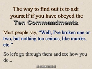 The way to find out is to ask  yourself if you have obeyed the Ten Commandments . Most people say,  “Well, I've broken one or two, but nothing too serious, like murder, etc.”   So let's go through them and see how you do... 