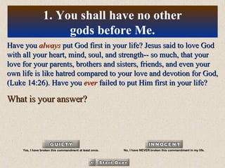 Have you  always  put God first in your life? Jesus said to love God with all your heart, mind, soul, and strength-- so much, that your love for your parents, brothers and sisters, friends, and even your own life is like hatred compared to your love and devotion for God, (Luke 14:26). Have you  ever  failed to put Him first in your life? What is your answer? 1. You shall have no other gods before Me. Yes, I have broken this commandment at least once. No, I have NEVER broken this commandment in my life. 