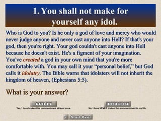 Who is God to you? Is he only a god of love and mercy who would never judge anyone and never cast anyone into Hell? If that's your god, then you're right. Your god couldn't cast anyone into Hell because he doesn't exist. He's a figment of your imagination. You've  created  a god in your own mind that you're more comfortable with. You may call it your “personal belief,” but God calls it  idolatry . The Bible warns that idolaters will not inherit the kingdom of heaven, (Ephesians 5:5). What is your answer? You shall not make for yourself any idol. Yes, I have broken this commandment at least once. No, I have NEVER broken this commandment in my life. 