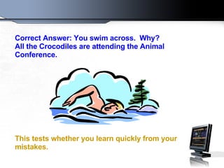 Correct Answer: You swim across.  Why?  All the Crocodiles are attending the Animal Conference.  This tests whether you learn quickly from your mistakes.   