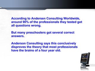 According to Andersen Consulting Worldwide, around 90% of the professionals they tested got all questions wrong. But many preschoolers got several correct answers. Anderson Consulting  s ays this conclusively disproves the theory that most professionals have the brains of a four year old.  