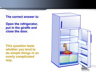 The correct answer is:    Open the refrigerator, put in the giraffe and   close the door.    This question tests whether you tend to do simple things in an overly complicated way.   