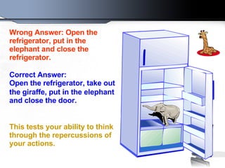 Wrong Answer: Open the refrigerator, put in the elephant and close the refrigerator.   Correct Answer: Open the refrigerator, take out the giraffe, put in   the elephant and close the door.  This tests your ability to think through the repercussions of your actions.   