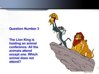 Question Number 3 The Lion King is hosting an animal conference. All the animals attend except one. Which animal does not attend?   