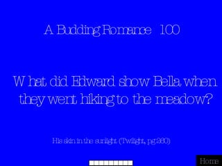 A Budding Romance  100 His skin in the sunlight (Twilight, pg 260) Home What did Edward show Bella when they went hiking to the meadow? 