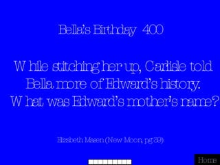 Bella’s Birthday  400 Elizabeth Masen (New Moon, pg 39) Home While stitching her up, Carlisle told Bella more of Edward’s history. What was Edward’s mother’s name? 