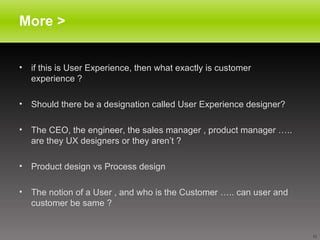 More > if this is User Experience, then what exactly is customer experience ? Should there be a designation called User Experience designer? The CEO, the engineer, the sales manager , product manager ….. are they UX designers or they aren’t ?  Product design vs Process design The notion of a User , and who is the Customer ….. can user and customer be same ? 