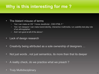 Why is this interesting for me ? The blatant misuse of terms Yes I can make an OS “ I know JavaScript , CSS HTML !! “ Yes I am designer I can make brand-identity, interactive multimedia, run usability test play role of an ethnographer. And I am good at all of the above ! Lack of design research Creativity being attributed as a sole ownership of designers … Not just words , not just semantics, its more than that its deeper  A reality check, do we practice what we preach ? Truly Multidisciplinary 